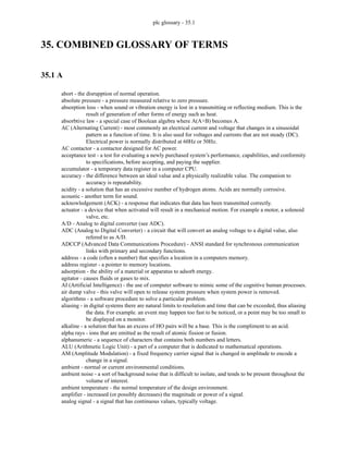 plc glossary - 35.1
35. COMBINED GLOSSARY OF TERMS
35.1 A
abort - the disrupption of normal operation.
absolute pressure - a pressure measured relative to zero pressure.
absorption loss - when sound or vibration energy is lost in a transmitting or reflecting medium. This is the
result of generation of other forms of energy such as heat.
absorbtive law - a special case of Boolean algebra where A(A+B) becomes A.
AC (Alternating Current) - most commonly an electrical current and voltage that changes in a sinusoidal
pattern as a function of time. It is also used for voltages and currents that are not steady (DC).
Electrical power is normally distributed at 60Hz or 50Hz.
AC contactor - a contactor designed for AC power.
acceptance test - a test for evaluating a newly purchased system’s performance, capabilities, and conformity
to specifications, before accepting, and paying the supplier.
accumulator - a temporary data register in a computer CPU.
accuracy - the difference between an ideal value and a physically realizable value. The companion to
accuracy is repeatability.
acidity - a solution that has an excessive number of hydrogen atoms. Acids are normally corrosive.
acoustic - another term for sound.
acknowledgement (ACK) - a response that indicates that data has been transmitted correctly.
actuator - a device that when activated will result in a mechanical motion. For example a motor, a solenoid
valve, etc.
A/D - Analog to digital converter (see ADC).
ADC (Analog to Digital Converter) - a circuit that will convert an analog voltage to a digital value, also
refered to as A/D.
ADCCP (Advanced Data Communications Procedure) - ANSI standard for synchronous communication
links with primary and secondary functions.
address - a code (often a number) that specifies a location in a computers memory.
address register - a pointer to memory locations.
adsorption - the ability of a material or apparatus to adsorb energy.
agitator - causes fluids or gases to mix.
AI (Artificial Intelligence) - the use of computer software to mimic some of the cognitive human processes.
air dump valve - this valve will open to release system pressure when system power is removed.
algorithms - a software procedure to solve a particular problem.
aliasing - in digital systems there are natural limits to resolution and time that can be exceeded, thus aliasing
the data. For example. an event may happen too fast to be noticed, or a point may be too small to
be displayed on a monitor.
alkaline - a solution that has an excess of HO pairs will be a base. This is the compliment to an acid.
alpha rays - ions that are emitted as the result of atomic fission or fusion.
alphanumeric - a sequence of characters that contains both numbers and letters.
ALU (Arithmetic Logic Unit) - a part of a computer that is dedicated to mathematical operations.
AM (Amplitude Modulation) - a fixed frequency carrier signal that is changed in amplitude to encode a
change in a signal.
ambient - normal or current environmental conditions.
ambient noise - a sort of background noise that is difficult to isolate, and tends to be present throughout the
volume of interest.
ambient temperature - the normal temperature of the design environment.
amplifier - increased (or possibly decreases) the magnitude or power of a signal.
analog signal - a signal that has continuous values, typically voltage.
 