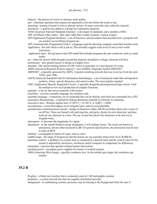 plc glossary - 35.2
analysis - the process of review to measure some quality.
and - a Boolean operation that requires all arguments to be true before the result is true.
annealing - heating of metal to relieve internal stresses. In many cases this may soften the material.
annotation - a special note added to a design for explanatory purposes.
ANSI (American National Standards Institute) - a developer of standards, and a member of ISO.
APF (All Plastic Fibre cable) - fiber optic cable that is made of plastic, instead of glass.
API (Application Program Interface) - a set of functions, and procedures that describes how a program will
use another service/library/program/etc.
APT (Automatically Programmed Tools) - a language used for directing computer controlled machine tools.
application - the task which a tool is put to, This normally suggets some level of user or real world
interaction.
application layer - the top layer in the OSI model that includes programs the user would run, such as a mail
reader.
arc - when the electric field strength exceeds the dielectric breakdown voltage, electrons will flow.
architecture - they general layout or design at a higher level.
armature - the central rotating portion of a DC motor or generator, or a moving part of a relay.
ARPA (Advanced Research Projects Agency) - now DARPA. Originally funded ARPANET.
ARPANET - originally sponsored by ARPA. A packet switching network that was in service from the early
1970s, until 1990.
ASCII (American Standard Code for Information Interchange) - a set of numerical codes that correspond to
numbers, letters, special characters, and control codes. The most popular standard
ASIC (Application Specific Integrated Circuit) - a specially designed and programmed logic circuit. Used
for medium to low level production of complex functions.
aspirator - a device that moves materials with suction.
assembler - converts assembly language into machine code.
assembly language - a mnemonic set of commands that can be directly converted into commands for a CPU.
associative dimensioning - a method for linking dimension elements to elements in a drawing.
associative laws - Boolean algebra laws A+(B+C) = (A+B)+C or A(BC) = (AB)C
asynchronous - events that happen on an irregular basis, and are not predictable.
asynchronous communications (serial) - strings of characters (often ASCII) are broken down into a series of
on/off bits. These are framed with start/stop bits, and parity checks for error detection, and then
send out one character at a time. The use of start bits allows the characters to be sent out at
irregular times.
attenuation - to decrease the magnitude of a signal.
attenuation - as the sound/vibration energy propagates, it will undergo losses. The losses are known as
attenuation, and are often measured in dB. For general specifications, the attenuation may be tied
to units of dB/ft.
attribute - a nongraphical feature of a part, such as color.
audible range - the range of frequencies that the human ear can normally detect from 16 to 20,000 Hz.
automatic control - a feedback of a system state is compared to a desired value and the control value for the
system is adjusted by electronics, mechanics and/or computer to compensate for differences.
automated - a process that operates without human intervention.
auxiliary power - secondary power supplies for remote or isolated systems.
AWG (American Wire Gauge) - specifies conductor size. As the number gets larger, the conductors get
smaller.
35.2 B
B-spline - a fitted curve/surface that is commonly used in CAD and graphic systems.
backbone - a central network line that ties together distributed networks.
background - in multitasking systems, processes may be running in the background while the user is
 
