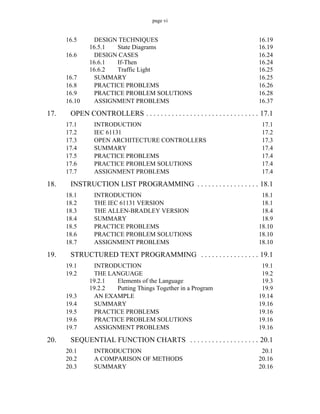 page vi
16.5 DESIGN TECHNIQUES 16.19
16.5.1 State Diagrams 16.19
16.6 DESIGN CASES 16.24
16.6.1 If-Then 16.24
16.6.2 Traffic Light 16.25
16.7 SUMMARY 16.25
16.8 PRACTICE PROBLEMS 16.26
16.9 PRACTICE PROBLEM SOLUTIONS 16.28
16.10 ASSIGNMENT PROBLEMS 16.37
17. OPEN CONTROLLERS . . . . . . . . . . . . . . . . . . . . . . . . . . . . . . . 17.1
17.1 INTRODUCTION 17.1
17.2 IEC 61131 17.2
17.3 OPEN ARCHITECTURE CONTROLLERS 17.3
17.4 SUMMARY 17.4
17.5 PRACTICE PROBLEMS 17.4
17.6 PRACTICE PROBLEM SOLUTIONS 17.4
17.7 ASSIGNMENT PROBLEMS 17.4
18. INSTRUCTION LIST PROGRAMMING . . . . . . . . . . . . . . . . . 18.1
18.1 INTRODUCTION 18.1
18.2 THE IEC 61131 VERSION 18.1
18.3 THE ALLEN-BRADLEY VERSION 18.4
18.4 SUMMARY 18.9
18.5 PRACTICE PROBLEMS 18.10
18.6 PRACTICE PROBLEM SOLUTIONS 18.10
18.7 ASSIGNMENT PROBLEMS 18.10
19. STRUCTURED TEXT PROGRAMMING . . . . . . . . . . . . . . . . 19.1
19.1 INTRODUCTION 19.1
19.2 THE LANGUAGE 19.2
19.2.1 Elements of the Language 19.3
19.2.2 Putting Things Together in a Program 19.9
19.3 AN EXAMPLE 19.14
19.4 SUMMARY 19.16
19.5 PRACTICE PROBLEMS 19.16
19.6 PRACTICE PROBLEM SOLUTIONS 19.16
19.7 ASSIGNMENT PROBLEMS 19.16
20. SEQUENTIAL FUNCTION CHARTS . . . . . . . . . . . . . . . . . . . 20.1
20.1 INTRODUCTION 20.1
20.2 A COMPARISON OF METHODS 20.16
20.3 SUMMARY 20.16
 