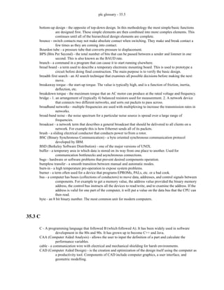 plc glossary - 35.5
bottom-up design - the opposite of top-down design. In this methodology the most simple/basic functions
are designed first. These simple elements are then combined into more complex elements. This
continues until all of the hierarchical design elements are complete.
bounce - switch contacts may not make absolute contact when switching. They make and break contact a
few times as they are coming into contact.
Bourdon tube - a pressure tube that converts pressure to displacement.
BPS (Bits Per Second) - the total number of bits that can be passed between a sender and listener in one
second. This is also known as the BAUD rate.
branch - a command in a program that can cause it to start running elsewhere.
bread board - a term used to describe a temporary electronic mounting board. This is used to prototype a
circuit before doing final construction. The main purpose is to verify the basic design.
breadth first search - an AI search technique that examines all possible decisions before making the next
move.
breakaway torque - the start-up torque. The value is typically high, and is a function of friction, inertia,
deflection, etc.
breakdown torque - the maximum torque that an AC motor can produce at the rated voltage and frequency.
bridge - 1. an arrangement of (typically 4) balanced resistors used for measurement. 2. A network device
that connects two different networks, and sorts out packets to pass across.
broadband networks - multiple frequencies are used with multiplexing to increase the transmission rates in
networks.
broad-band noise - the noise spectrum for a particular noise source is spread over a large range of
frequencies.
broadcast - a network term that describes a general broadcast that should be delivered to all clients on a
network. For example this is how Ethernet sends all of its packets.
brush - a sliding electrical conductor that conducts power to/from a rotor.
BSC (Binary Synchronous Communication) - a byte oriented synchronous communication protocol
developed by IBM.
BSD (Berkeley Software Distribution) - one of the major versions of UNIX.
buffer - a temporary area in which data is stored on its way from one place to another. Used for
communication bottlenecks and asynchronous connections.
bugs - hardware or software problems that prevent desired components operation.
bumpless transfer - a smooth transition between manual and automatic modes.
burn-in - a high temperature pre-operation to expose system problems.
burner - a term often used for a device that programs EPROMs, PALs, etc. or a bad cook.
bus - a computer has buses (collections of conductors) to move data, addresses, and control signals between
components. For example to get a memory value, the address value provided the binary memory
address, the control bus instructs all the devices to read/write, and to examine the address. If the
address is valid for one part of the computer, it will put a value on the data bus that the CPU can
then read.
byte - an 8 bit binary number. The most common unit for modern computers.
35.3 C
C - A programming language that followed B (which followed A). It has been widely used in software
development in the 80s and 90s. It has grown up to become C++ and Java.
CAA (Computer Aided Analysis) - allows the user to input the definition of a part and calculate the
performance variables.
cable - a communication wire with electrical and mechanical shielding for harsh environments.
CAD (Computer Aided Design) - is the creation and optimization of the design itself using the computer as
a productivity tool. Components of CAD include computer graphics, a user interface, and
geometric modelling.
 