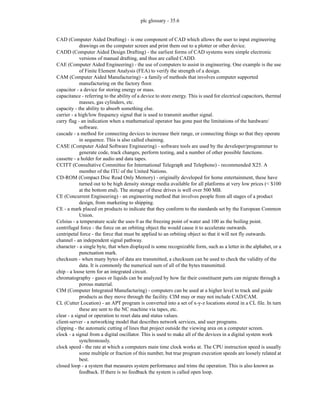 plc glossary - 35.6
CAD (Computer Aided Drafting) - is one component of CAD which allows the user to input engineering
drawings on the computer screen and print them out to a plotter or other device.
CADD (Computer Aided Design Drafting) - the earliest forms of CAD systems were simple electronic
versions of manual drafting, and thus are called CADD.
CAE (Computer Aided Engineering) - the use of computers to assist in engineering. One example is the use
of Finite Element Analysis (FEA) to verify the strength of a design.
CAM (Computer Aided Manufacturing) - a family of methods that involves computer supported
manufacturing on the factory floor.
capacitor - a device for storing energy or mass.
capacitance - referring to the ability of a device to store energy. This is used for electrical capacitors, thermal
masses, gas cylinders, etc.
capacity - the ability to absorb something else.
carrier - a high/low frequency signal that is used to transmit another signal.
carry flag - an indication when a mathematical operator has gone past the limitations of the hardware/
software.
cascade - a method for connecting devices to increase their range, or connecting things so that they operate
in sequence. This is also called chaining.
CASE (Computer Aided Software Engineering) - software tools are used by the developer/programmer to
generate code, track changes, perform testing, and a number of other possible functions.
cassette - a holder for audio and data tapes.
CCITT (Consultative Committee for International Telegraph and Telephone) - recommended X25. A
member of the ITU of the United Nations.
CD-ROM (Compact Disc Read Only Memory) - originally developed for home entertainment, these have
turned out to be high density storage media available for all platforms at very low prices (< $100
at the bottom end). The storage of these drives is well over 500 MB.
CE (Concurrent Engineering) - an engineering method that involves people from all stages of a product
design, from marketing to shipping.
CE - a mark placed on products to indicate that they conform to the standards set by the European Common
Union.
Celsius - a temperature scale the uses 0 as the freezing point of water and 100 as the boiling point.
centrifugal force - the force on an orbiting object the would cause it to accelerate outwards.
centripetal force - the force that must be applied to an orbiting object so that it will not fly outwards.
channel - an independent signal pathway.
character - a single byte, that when displayed is some recognizable form, such as a letter in the alphabet, or a
punctuation mark.
checksum - when many bytes of data are transmitted, a checksum can be used to check the validity of the
data. It is commonly the numerical sum of all of the bytes transmitted.
chip - a loose term for an integrated circuit.
chromatography - gases or liquids can be analyzed by how far their constituent parts can migrate through a
porous material.
CIM (Computer Integrated Manufacturing) - computers can be used at a higher level to track and guide
products as they move through the facility. CIM may or may not include CAD/CAM.
CL (Cutter Location) - an APT program is converted into a set of x-y-z locations stored in a CL file. In turn
these are sent to the NC machine via tapes, etc.
clear - a signal or operation to reset data and status values.
client-server - a networking model that describes network services, and user programs.
clipping - the automatic cutting of lines that project outside the viewing area on a computer screen.
clock - a signal from a digital oscillator. This is used to make all of the devices in a digital system work
synchronously.
clock speed - the rate at which a computers main time clock works at. The CPU instruction speed is usually
some multiple or fraction of this number, but true program execution speeds are loosely related at
best.
closed loop - a system that measures system performance and trims the operation. This is also known as
feedback. If there is no feedback the system is called open loop.
 