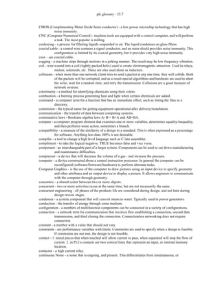 plc glossary - 35.7
CMOS (Complimentary Metal Oxide Semi-conductor) - a low power microchip technology that has high
noise immunity.
CNC (Computer Numerical Control) - machine tools are equipped with a control computer, and will perform
a task. The most popular is milling.
coalescing - a process for filtering liquids suspended in air. The liquid condenses on glass fibers.
coaxial cable - a central wire contains a signal conductor, and an outer shield provides noise immunity. This
configuration is limited by its coaxial geometry, but it provides very high noise immunity.
coax - see coaxial cable.
cogging - a machine steps through motions in a jerking manner. The result may be low frequency vibration.
coil - wire wound into a coil (tightly packed helix) used to create electromagnetic attraction. Used in relays,
motors, solenoids, etc. These are also used alone as inductors.
collisions - when more than one network client tries to send a packet at any one time, they will collide. Both
of the packets will be corrupted, and as a result special algorithms and hardware are used to abort
the write, wait for a random time, and retry the transmission. Collisions are a good measure of
network overuse.
colorimetry - a method for identifying chemicals using their colors.
combustion - a burning process generating heat and light when certain chemicals are added.
command - a computer term for a function that has an immediate effect, such as listing the files in a
directory.
commision - the typical name for getting equipment operational after delivery/installation.
communication - the transfer of data between computing systems.
commutative laws - Booleans algebra laws A+B = B+A and AB=BA.
compare - a computer program element that examines one or more variables, determines equality/inequality,
and then performs some action, sometimes a branch.
compatibility - a measure of the similarity of a design to a standard. This is often expressed as a percentage
for software. Anything less than 100% is not desirable.
compiler - a tool to change a high level language such as C into assembler.
compliment - to take the logical negative. TRUE becomes false and vice versa.
component - an interchangeable part of a larger system. Components can be used to cut down manufacturing
and maintenance difficulties.
compressor - a device that will decrease the volume of a gas - and increase the pressure.
computer - a device constructed about a central instruction processor. In general the computer can be
reconfigured (software/firmware/hardware) to perform alternate tasks.
Computer Graphics - is the use of the computer to draw pictures using an input device to specify geometry
and other attributes and an output device to display a picture. It allows engineers to communicate
with the computer through geometry.
concentric - a shared center between two or more objects.
concurrent - two or more activities occur at the same time, but are not necessarily the same.
concurrent engineering - all phases of the products life are considered during design, and not later during
design review stages.
condenser - a system component that will convert steam to water. Typically used in power generators.
conduction - the transfer of energy through some medium.
configuration - a numbers of multifunction components can be connected in a variety of configurations.
connection - a network term for communication that involves first establishing a connection, second data
transmission, and third closing the connection. Connectionless networking does not require
connection.
constant - a number with a value that should not vary.
constraints - are performance variables with limits. Constraints are used to specify when a design is feasible.
If constraints are not met, the design is not feasible.
contact - 1. metal pieces that when touched will allow current to pass, when separated will stop the flow of
current. 2. in PLCs contacts are two vertical lines that represent an input, or internal memory
location.
contactor - a high current relay.
continuous Noise - a noise that is ongoing, and present. This differentiates from instantaneous, or
 