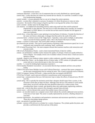 plc glossary - 35.8
intermittent noise sources.
continuous Spectrum - a noise has a set of components that are evenly distributed on a spectral graph.
control relay - a relay that does not control any external devices directly. It is used like a variable in a high
level programming language.
control variable - a system parameter that we can set to change the system operation.
controls - a system that is attached to a process. Its purpose is to direct the process to some set value.
convection - the transfer of heat energy to liquid or gas that is moving past the surface of an object.
cook’s constant - another name for the fudge factor.
core memory - an outdated term describing memory made using small torii that could be polarized
magnetically to store data bits. The term lives on when describing some concepts, for example a
‘core dump’ in UNIX. Believe it or not this has not been used for decades but still appears in
many new textbooks.
coriolis force - a force that tends to cause spinning in moving frames of reference. Consider the direction of
the water swirl down a drain pipe, it changes from the north to the south of the earth.
correction factor - a formal version of the ‘fudge factor’. Typically a value used to multiply or add another
value to account for hard to quantify values. This is the friend of the factor of safety.
counter - a system to count events. This can be either software or hardware.
cps (characters per second) - This can be a good measure of printing or data transmission speed, but it is not
commonly used, instead the more confusing ‘baud’ is preferred.
CPU (Central Processing Unit) - the main computer element that examines machine code instructions and
executes results.
CRC (Cyclic Redundancy Check) - used to check transmitted blocks of data for validity.
criteria - are performance variables used to measure the quality of a design. Criteria are usually defined in
terms of degree - for example, lowest cost or smallest volume or lowest stress. Criteria are used to
optimize a design.
crosstalk - signals in one conductor induce signals in other conductors, possibly creating false signals.
CRT (Cathode Ray Tubes) - are the display device of choice today. A CRT consists of a phosphor-coated
screen and one or more electron guns to draw the screen image.
crucible - 1. a vessel for holding high temperature materials 2.
CSA (Canadian Standards Association) - an association that develops standards and does some product
testing.
CSMA/CD (Carrier Sense Multiple Access with Collision Detection) - a protocol that causes computers to
use the same communication line by waiting for turns. This is used in networks such as Ethernet.
CSNET (Computer+Science NETwork) - a large network that was merged with BITNET.
CTS (Clear To Send) - used to prevent collisions in asynchronous serial communications.
current loop - communications that use a full electronic loop to reduce the effects of induced noise. RS-422
uses this.
current rating - this is typically the maximum current that a designer should expect from a system, or the
maximum current that an input will draw. Although some devices will continue to work outside
rated values, not all will, and thus this limit should be observed in a robust system. Note:
exceeding these limits is unsafe, and should be done only under proper engineering conditions.
current sink - a device that allow current to flow through to ground when activated.
current source - a device that provides current from another source when activated.
cursors - are movable trackers on a computer screen which indicate the currently addressed screen position,
or the focus of user input. The cursor is usually represented by an arrow, a flashing character or
cross-hair.
customer requirements - the qualitative and quantitative minimums and maximums specified by a customer.
These drive the product design process.
cycle - one period of a periodic function.
cylinder - a piston will be driven in a cylinder for a variety of purposes. The cylinder guides the piston, and
provides a seal between the front and rear of the piston.
 