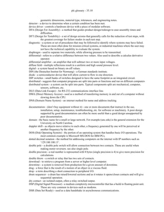 plc glossary - 35.10
geometric dimensions, material type, tolerances, and engineering notes.
detector - a device to determine when a certain condition has been met.
device driver - controls a hardware device with a piece of modular software.
DFA (Design For Assembly) - a method that guides product design/redesign to ease assembly times and
difficulties.
DFT (Design for Testability) - a set of design axioms that generally calls for the reduction of test steps, with
the greatest coverage for failure modes in each test step.
diagnostic - a system or set of procedures that may be followed to identify where systems may have failed.
These are most often done for mission critical systems, or industrial machines where the user may
not have the technical capability to evaluate the system.
diaphragm - used to separate two materials, while allowing pressure to be transmitted.
differential - refers to a relative difference between two values. Also used to describe a calculus derivative
operator.
differential amplifier - an amplifier that will subtract two or more input voltages.
diffuse field - multiple reflections result in a uniform and high sound pressure level.
digital - a system based on binary on-off values.
DIN (the Deutsches Institut for Normung) - a German standards institute.
diode - a semiconductor device that will allow current to flow in one direction.
DIP switches - small banks of switches designed to have the same footprint as an integrated circuit.
distributed - suggests that computer programs are split into parts or functions and run on different computers
distributed system - a system can be split into parts. Typical components split are mechanical, computer,
sensors, software, etc.
DLE (Data Link Escape) - An RS-232 communications interface line.
DMA (Direct Memory Access) - used as a method of transferring memory in and out of a computer without
slowing down the CPU.
DNS (Domain Name System) - an internet method for name and address tracking.
documentation - (don’t buy equipment without it) - one or more documents that instruct in the use,
installation, setup, maintenance, troubleshooting, etc. for software or machinery. A poor design
supported by good documentation can often be more useful than a good design unsupported by
poor documentation.
domain - the basic name for a small or large network. For example (unc.edu) is the general extension for the
University on North Carolina.
doppler shift - as objects move relative to each other, a frequency generated by one will be perceived at
another frequency by the other.
DOS (Disk Operating System) - the portion of an operating system that handles basic I/O operations. The
most common example is Microsoft MS-DOS for IBM PCs.
dotted decimal notation - the method for addressing computers on the internet with IP numbers such as
‘129.100.100.13’.
double pole - a double pole switch will allow connection between two contacts. These are useful when
making motor reversers. see also single pole.
double precision - a real number is represented with 8 bytes (single precision is 4) to give more precision for
calculations.
double throw - a switch or relay that has two sets of contacts.
download - to retrieve a program from a server or higher level computer.
downtime - a system is removed from production for a given amount of downtime.
drag - a force that is the result of a motion of an object in a viscous fluid.
drop - a term describing a short connection to peripheral I/O.
drum sequencer - a drum has raised/lowered sections and as it rotates it opens/closes contacts and will give
sequential operation.
dry contact - an isolated output, often a relay switched output.
DSP (Digital Signal Processor) - a medium complexity microcontroller that has a build in floating point unit.
These are very common in devices such as modems.
DSR (Data Set Ready) - used as a data handshake in asynchronous communications.
 