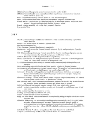 plc glossary - 35.11
DTE (Data Terminal Equipment) - a serial communication line used in RS-232
DTR (Data Terminal Ready) - used as a data handshake in asynchronous communications to indicate a
listener is ready to receive data.
dump - a large block of memory is moved at once (as a sort of system snapshot).
duplex - serial communication that is in both directions between computers at the same time.
dynamic braking - a motor is used as a brake by connecting the windings to resistors. In effect the motor
becomes a generator, and the resistors dissipate the energy as heat.
dynamic variable - a variable with a value that is constantly changing.
dyne - a unit of force
35.5 E
EBCDIC (Extended Binary-Coded Decimal Information Code) - a code for representing keyboard and
control characters.
eccentric - two or more objects do not have a common center.
echo - a reflected sound wave.
ECMA (European Computer Manufacturer’s Associated) -
eddy currents - small currents that circulate in metals as currents flow in nearby conductors. Generally
unwanted.
EDIF (Electronic Design Interchange Format) - a standard to allow the interchange of graphics and data
between computers so that it may be changed, and modifications tracked.
EEPROM (Electrically Erasable Programmable Read Only Memory) -
effective sound pressure - the RMS pressure value gives the effective sound value for fluctuating pressure
values. This value is some fraction of the peak pressure value.
EIA (Electronic Industries Association) - A common industry standards group focusing on electrical
standards.
electro-optic isolator - uses optical emitter, and photo sensitive switches for electrical isolation.
electromagnetic - a broad range term reering to magnetic waves. This goes from low frequenc signals such
as AM radio, up to very high frequency waves such as light and X-rays.
electrostatic - devices that used trapped charge to apply forces and caused distribution. An example is
droplets of paint that have been electrically charged can be caused to disperse evenly over a
surface that is oppositely charged.
electrostatics discharge - a sudden release of static electric charge (in nongrounded systems). This can lead
to uncomfortable electrical shocks, or destruction of circuitry.
email (electronic mail) - refers to messages passed between computers on networks, that are sent from one
user to another. Almost any modern computer will support some for of email.
EMI (ElectroMagnetic Interference) - transient magnetic fields cause noise in other systems.
emulsify - to mix two materials that would not normally mix. for example an emulsifier can cause oil and
water to mix.
enable - a digital signal that allows a device to work.
encoding - a conversion between different data forms.
energize - to apply power to a circuit or component.
energy - the result of work. This concept underlies all of engineering. Energy is shaped, directed and focused
to perform tasks.
engineering work stations - are self contained computer graphics systems with a local CPU which can be
networked to larger computers if necessary. The engineering work station is capable of
performing engineering synthesis, analysis, and optimization operations locally. Work stations
typically have more than 1 MByte of RAM, and a high resolution screen greater than 512 by 512
pixels.
EOH (End of Header) - A code in a message header that marks the end of the header block.
EOT (End Of Transmission) - an ASCII code to indicate the end of a communications.
 