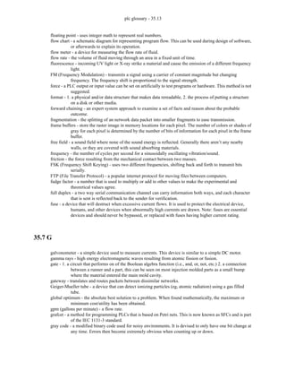 plc glossary - 35.13
floating point - uses integer math to represent real numbers.
flow chart - a schematic diagram for representing program flow. This can be used during design of software,
or afterwards to explain its operation.
flow meter - a device for measuring the flow rate of fluid.
flow rate - the volume of fluid moving through an area in a fixed unit of time.
fluorescence - incoming UV light or X-ray strike a material and cause the emission of a different frequency
light.
FM (Frequency Modulation) - transmits a signal using a carrier of constant magnitude but changing
frequency. The frequency shift is proportional to the signal strength.
force - a PLC output or input value can be set on artificially to test programs or hardware. This method is not
suggested.
format - 1. a physical and/or data structure that makes data rereadable, 2. the process of putting a structure
on a disk or other media.
forward chaining - an expert system approach to examine a set of facts and reason about the probable
outcome.
fragmentation - the splitting of an network data packet into smaller fragments to ease transmission.
frame buffers - store the raster image in memory locations for each pixel. The number of colors or shades of
gray for each pixel is determined by the number of bits of information for each pixel in the frame
buffer.
free field - a sound field where none of the sound energy is reflected. Generally there aren’t any nearby
walls, or they are covered with sound absorbing materials.
frequency - the number of cycles per second for a sinusoidally oscillating vibration/sound.
friction - the force resulting from the mechanical contact between two masses.
FSK (Frequency Shift Keying) - uses two different frequencies, shifting back and forth to transmit bits
serially.
FTP (File Transfer Protocol) - a popular internet protocol for moving files between computers.
fudge factor - a number that is used to multiply or add to other values to make the experimental and
theoretical values agree.
full duplex - a two way serial communication channel can carry information both ways, and each character
that is sent is reflected back to the sender for verification.
fuse - a device that will destruct when excessive current flows. It is used to protect the electrical device,
humans, and other devices when abnormally high currents are drawn. Note: fuses are essential
devices and should never be bypassed, or replaced with fuses having higher current rating.
35.7 G
galvonometer - a simple device used to measure currents. This device is similar to a simple DC motor.
gamma rays - high energy electromagnetic waves resulting from atomic fission or fusion.
gate - 1. a circuit that performs on of the Boolean algebra function (i.e., and, or, not, etc.) 2. a connection
between a runner and a part, this can be seen on most injection molded parts as a small bump
where the material entered the main mold cavity.
gateway - translates and routes packets between dissimilar networks.
Geiger-Mueller tube - a device that can detect ionizing particles (eg, atomic radiation) using a gas filled
tube.
global optimum - the absolute best solution to a problem. When found mathematically, the maximum or
minimum cost/utility has been obtained.
gpm (gallons per minute) - a flow rate.
grafcet - a method for programming PLCs that is based on Petri nets. This is now known as SFCs and is part
of the IEC 1131-3 standard.
gray code - a modified binary code used for noisy environments. It is devised to only have one bit change at
any time. Errors then become extremely obvious when counting up or down.
 