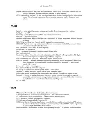 plc glossary - 35.14
ground - a buried conductor that acts to pull system neutral voltage values to a safe and common level. All
electrical equipment should be connected to ground for safety purposes.
GUI (Graphical User Interface) - the user interacts with a program through a graphical display, often using a
mouse. This technology replaces the older systems that use menus to allow the user to select
actions.
35.8 H
half cell - a probe that will generate a voltage proportional to the hydrogen content in a solution.
half duplex - see HDX
handshake - electrical lines used to establish and control communications.
hard copy - a paper based printout.
hardware - a mechanical or electrical system. The ‘functionality’ is ‘frozen’ in hardware, and often difficult
to change.
HDLC (High-level Data Link Control) - an ISO standard for communications.
HDX (Half Duplex) - a two way serial connection between two computer. Unlike FDX, characters that are
sent are not reflected back to the sender.
head - pressure in a liquid that is the result of gravity.
hermetic seal - an airtight seal.
hertz - a measure of frequency in cycles per second. The unit is Hz.
hex - see hexadecimal.
hexadecimal - a base 16 number system where the digits are 0 to 9 then A to F, to give a total of 16 digits.
This is commonly used when providing numbers to computers.
high - another term used to describe a Boolean true, logical positive, or one.
high level language - a language that uses very powerful commands to increase programming productivity.
These days almost all applications use some form of high level language (i.e., basic, fortran,
pascal, C, C++, etc.).
horsepower - a unit for measuring power
host - a networked (fully functional) computer.
hot backup - a system on-line that can quickly replace a failed system.
hydraulic - 1. a study of water 2. systems that use fluids to transmit power.
hydrocarbon - a class of molecules that contain carbon and hydrogen. Examples are propane, octane.
hysteresis - a sticking or lagging phenomenon that occurs in many systems. For example, in magnetic
systems this is a small amount of magnetic repolarization in a reversing field, and in friction this
is an effect based on coulomb friction that reverses sticking force.
Hz - see hertz
35.9 I
IAB (internet Activities Board) - the developer of internet standards.
IC (Integrated Circuit) - a microscopic circuit placed on a thin wafer of semiconductor.
IEC (International Electrical Commission) - A Swiss electrical standards group.
IEEE (Institute of Electrical and Electronics Engineers) -
IEEE802 - a set of standards for LANs and MANs.
IGES (Initial Graphics Exchange Specification) - a standard for moving data between various CAD systems.
In particular the format can handle basic geometric entities, such as NURBS, but it is expected to
be replaced by PDES/STEP in the near future.
impact instrument - measurements are made based by striking an object. This generally creates an impulse
 