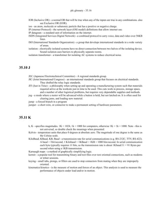 plc glossary - 35.16
IOR (Inclusive OR) - a normal OR that will be true when any of the inputs are true in any combinations. also
see Exclusive OR (EOR).
ion - an atom, molecule or subatomic particle that has a positive or negative charge.
IP (internet Protocol) - the network layer (OSI model) definitions that allow internet use.
IP datagram - a standard unit of information on the internet.
ISDN (Integrated Services Digital Network) - a combined protocol to carry voice, data and video over 56KB
lines.
ISO (International Standards Organization) - a group that develops international standards in a wide variety
of areas.
isolation - electrically isolated systems have no direct connection between two halves of the isolating device.
Sound isolation uses barriers to physically separate rooms.
isolation transformer - a transformer for isolating AC systems to reduce electrical noise.
35.10 J
JEC (Japanese Electrotechnical Committee) - A regional standards group.
JIC (Joint International Congress) - an international standards group that focuses on electrical standards.
They drafted the relay logic standards.
JIT (Just in Time) - a philosophy when setting up and operating a manufacturing system such that materials
required arrive at the worksite just in time to be used. This cuts work in process, storage space,
and a number of other logistical problems, but requires very dependable supplies and methods.
jog - a mode where a motor will be advanced while a button is held, but not latched on. It is often used for
clearing jams, and loading new material.
jump - a forced branch in a program
jumper - a short wire, or connector to make a permanent setting of hardware parameters.
35.11 K
k, K - specifies magnitudes. 1K = 1024, 1k = 1000 for computers, otherwise 1K = 1k = 1000. Note - this is
not universal, so double check the meanings when presented.
Kelvin - temperature units that place 0 degrees at absolute zero. The magnitude of one degree is the same as
the Celsius scale.
KiloBaud, KBaud, KB, Baud - a transmission rate for serial communications (e.g. RS-232C, TTY, RS-422).
A baud = 1bit/second, 1 Kilobaud = 1KBaud = 1KB = 1000 bits/second. In serial communication
each byte typically requires 11 bits, so the transmission rate is about 1Kbaud/11 = 91 Bytes per
second when using a 1KB transmission.
Karnaugh maps - a method of graphically simplifying logic.
kermit - a popular tool for transmitting binary and text files over text oriented connections, such as modems
or telnet sessions.
keying - small tabs, prongs, or fillers are used to stop connectors from mating when they are improperly
oriented.
kinematics/kinetics - is the measure of motion and forces of an object. This analysis is used to measure the
performance of objects under load and/or in motion.
 