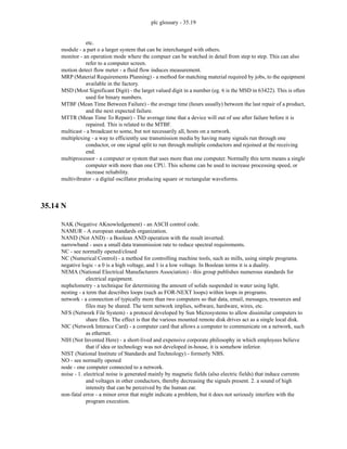 plc glossary - 35.19
etc.
module - a part o a larger system that can be interchanged with others.
monitor - an operation mode where the compuer can be watched in detail from step to step. This can also
refer to a computer screen.
motion detect flow meter - a fluid flow induces measurement.
MRP (Material Requirements Planning) - a method for matching material required by jobs, to the equipment
available in the factory.
MSD (Most Significant Digit) - the larget valued digit in a number (eg. 6 is the MSD in 63422). This is often
used for binary numbers.
MTBF (Mean Time Between Failure) - the average time (hours usually) between the last repair of a product,
and the next expected failure.
MTTR (Mean Time To Repair) - The average time that a device will out of use after failure before it is
repaired. This is related to the MTBF.
multicast - a broadcast to some, but not necessarily all, hosts on a network.
multiplexing - a way to efficiently use transmission media by having many signals run through one
conductor, or one signal split to run through multiple conductors and rejoined at the receiving
end.
multiprocessor - a computer or system that uses more than one computer. Normally this term means a single
computer with more than one CPU. This scheme can be used to increase processing speed, or
increase reliability.
multivibrator - a digital oscillator producing square or rectangular waveforms.
35.14 N
NAK (Negative AKnowledgement) - an ASCII control code.
NAMUR - A european standards organization.
NAND (Not AND) - a Boolean AND operation with the result inverted.
narrowband - uses a small data transmission rate to reduce spectral requirements.
NC - see normally opened/closed
NC (Numerical Control) - a method for controlling machine tools, such as mills, using simple programs.
negative logic - a 0 is a high voltage, and 1 is a low voltage. In Boolean terms it is a duality.
NEMA (National Electrical Manufacturers Association) - this group publishes numerous standards for
electrical equipment.
nephelometry - a technique for determining the amount of solids suspended in water using light.
nesting - a term that describes loops (such as FOR-NEXT loops) within loops in programs.
network - a connection of typically more than two computers so that data, email, messages, resources and
files may be shared. The term network implies, software, hardware, wires, etc.
NFS (Network File System) - a protocol developed by Sun Microsystems to allow dissimilar computers to
share files. The effect is that the various mounted remote disk drives act as a single local disk.
NIC (Network Interace Card) - a computer card that allows a computer to communicate on a network, such
as ethernet.
NIH (Not Invented Here) - a short-lived and expensive corporate philosophy in which employees believe
that if idea or technology was not developed in-house, it is somehow inferior.
NIST (National Institute of Standards and Technology) - formerly NBS.
NO - see normally opened
node - one computer connected to a network.
noise - 1. electrical noise is generated mainly by magnetic fields (also electric fields) that induce currents
and voltages in other conductors, thereby decreasing the signals present. 2. a sound of high
intensity that can be perceived by the human ear.
non-fatal error - a minor error that might indicate a problem, but it does not seriously interfere with the
program execution.
 