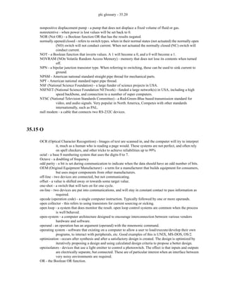 plc glossary - 35.20
nonpositive displacement pump - a pump that does not displace a fixed volume of fluid or gas.
nonretentive - when power is lost values will be set back to 0.
NOR (Not OR) - a Boolean function OR that has the results negated.
normally opened/closed - refers to switch types. when in their normal states (not actuated) the normally open
(NO) switch will not conduct current. When not actuated the normally closed (NC) switch will
conduct current.
NOT - a Boolean function that inverts values. A 1 will become a 0, and a 0 will become a 1.
NOVRAM (NOn Volatile Random Access Memory) - memory that does not lose its contents when turned
off.
NPN - a bipolar junction transistor type. When referring to switching, these can be used to sink current to
ground.
NPSM - American national standard straight pipe thread for mechanical parts.
NPT - American national standard taper pipe thread.
NSF (National Science Foundation) - a large funder of science projects in USA.
NSFNET (National Science Foundation NETwork) - funded a large network(s) in USA, including a high
speed backbone, and connection to a number of super computers.
NTSC (National Television Standards Committee) - a Red-Green-Blue based transmission standard for
video, and audio signals. Very popular in North America, Competes with other standards
internationally, such as PAL.
null modem - a cable that connects two RS-232C devices.
35.15 O
OCR (Optical Character Recognition) - Images of text are scanned in, and the computer will try to interpret
it, much as a human who is reading a page would. These systems are not perfect, and often rely
on spell checkers, and other tricks to achieve reliabilities up to 99%
octal - a base 8 numbering system that uses the digits 0 to 7.
Octave - a doubling of frequency
odd parity - a bit is set during communication to indicate when the data should have an odd number of bits.
OEM (Original Equipment Manufacturer) - a term for a manufacturer that builds equipment for consumers,
but uses major components from other manufacturers.
off-line - two devices are connected, but not communicating.
offset - a value is shifted away or towards some target value.
one-shot - a switch that will turn on for one cycle.
on-line - two devices are put into communications, and will stay in constant contact to pass information as
required.
opcode (operation code) - a single computer instruction. Typically followed by one or more operands.
open collector - this refers to using transistors for current sourcing or sicking.
open loop - a system that does monitor the result. open loop control systems are common when the process
is well behaved.
open-system - a computer architecture designed to encourage interconnection between various vendors
hardware and software.
operand - an operation has an argument (operand) with the mnemonic command.
operating system - software that existing on a computer to allow a user to load/execute/develop their own
programs, to interact with peripherals, etc. Good examples of this is UNIX, MS-DOS, OS/2.
optimization - occurs after synthesis and after a satisfactory design is created. The design is optimized by
iteratively proposing a design and using calculated design criteria to propose a better design.
optoisolators - devices that use a light emitter to control a photoswitch. The effect is that inputs and outputs
are electrically separate, but connected. These are of particular interest when an interface between
very noisy environments are required.
OR - the Boolean OR function.
 