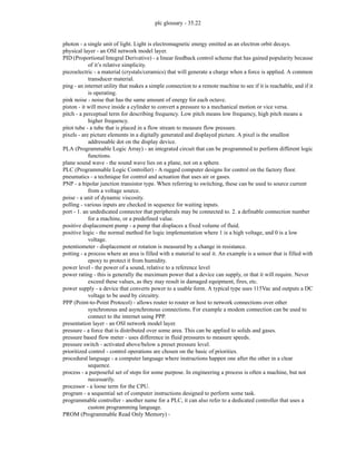 plc glossary - 35.22
photon - a single unit of light. Light is electromagnetic energy emitted as an electron orbit decays.
physical layer - an OSI network model layer.
PID (Proportional Integral Derivative) - a linear feedback control scheme that has gained popularity because
of it’s relative simplicity.
piezoelectric - a material (crystals/ceramics) that will generate a charge when a force is applied. A common
transducer material.
ping - an internet utility that makes a simple connection to a remote machine to see if it is reachable, and if it
is operating.
pink noise - noise that has the same amount of energy for each octave.
piston - it will move inside a cylinder to convert a pressure to a mechanical motion or vice versa.
pitch - a perceptual term for describing frequency. Low pitch means low frequency, high pitch means a
higher frequency.
pitot tube - a tube that is placed in a flow stream to measure flow pressure.
pixels - are picture elements in a digitally generated and displayed picture. A pixel is the smallest
addressable dot on the display device.
PLA (Programmable Logic Array) - an integrated circuit that can be programmed to perform different logic
functions.
plane sound wave - the sound wave lies on a plane, not on a sphere.
PLC (Programmable Logic Controller) - A rugged computer designs for control on the factory floor.
pneumatics - a technique for control and actuation that uses air or gases.
PNP - a bipolar junction transistor type. When referring to switching, these can be used to source current
from a voltage source.
poise - a unit of dynamic viscosity.
polling - various inputs are checked in sequence for waiting inputs.
port - 1. an undedicated connector that peripherals may be connected to. 2. a definable connection number
for a machine, or a predefined value.
positive displacement pump - a pump that displaces a fixed volume of fluid.
positive logic - the normal method for logic implementation where 1 is a high voltage, and 0 is a low
voltage.
potentiometer - displacement or rotation is measured by a change in resistance.
potting - a process where an area is filled with a material to seal it. An example is a sensor that is filled with
epoxy to protect it from humidity.
power level - the power of a sound, relative to a reference level
power rating - this is generally the maximum power that a device can supply, or that it will require. Never
exceed these values, as they may result in damaged equipment, fires, etc.
power supply - a device that converts power to a usable form. A typical type uses 115Vac and outputs a DC
voltage to be used by circuitry.
PPP (Point-to-Point Protocol) - allows router to router or host to network connections over other
synchronous and asynchronous connections. For example a modem connection can be used to
connect to the internet using PPP.
presentation layer - an OSI network model layer.
pressure - a force that is distributed over some area. This can be applied to solids and gases.
pressure based flow meter - uses difference in fluid pressures to measure speeds.
pressure switch - activated above/below a preset pressure level.
prioritized control - control operations are chosen on the basic of priorities.
procedural language - a computer language where instructions happen one after the other in a clear
sequence.
process - a purposeful set of steps for some purpose. In engineering a process is often a machine, but not
necessarily.
processor - a loose term for the CPU.
program - a sequential set of computer instructions designed to perform some task.
programmable controller - another name for a PLC, it can also refer to a dedicated controller that uses a
custom programming language.
PROM (Programmable Read Only Memory) -
 