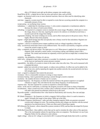 plc glossary - 35.24
after a US federal court split up the phone company into smaller units.
Read/Write (R/W) - a digital device that can store and retrieve data, such as RAM.
reagent - an chemical used in one or more chemical reactions. these are often used for identifying other
chemicals.
real-time - suggests a system must be able to respond to events that are occurring outside the computer in a
reasonable amount of time.
reciprocating - an oscillating linear motion.
redundancy - 1. added data for checking accuracy. 2. extra system components or mechanisms added to
decrease the chance of total system failure.
refreshing - is required of a computer screen to maintain the screen image. Phosphors, which glow to show
the image, decay at a fast rate, requiring the screen to be redrawn or refreshed several times a
second to prevent the image from fading.
regenerative braking - the motor windings are reverse, and in effect return power to the power source. This is
highly efficient when done properly.
register - a high speed storage area that can typically store a binary word for fast calculation. Registers are
often part of the CPU.
regulator - a device to maintain power output conditions (such as voltage) regardless of the load.
relay - an electrical switch that comes in may different forms. The switch is activated by a magnetic coil that
causes the switch to open or close.
relay - a magnetic coil driven switch. The input goes to a coil. When power is applied, the coil generates a
magnetic field, and pulls a metal contact, overcoming a spring, and making contact with a
terminal. The contact and terminal are separately wired to provide an output that is isolated from
the input.
reliability - the probability of failure of a device.
relief valve - designed to open when a pressure is exceeded. In a hydraulic system this will dump fluid back
in the reservoir and keep the system pressure constant.
repeatability - the ability of a system to return to the same value time after time. This can be measured with
a standard deviation.
repeater - added into networks to boost signals, or reduce noise problems. In effect one can be added to the
end of one wire, and by repeating the signals into another network, the second network wire has a
full strength signal.
reset - a signal to computers that restarts the processor.
resistance - this is a measurable resistance to energy or mass transfer.
resistance heating - heat is generated by passing a current through a resistive material.
resolution - the smallest division or feature size in a system.
resonant frequency - the frequency at which the material will have the greatest response to an applied
vibration or signal. This will often be the most likely frequency of self destruction.
response time - the time required for a system to respond to a directed change.
return - at the end of a subroutine, or interrupt, the program execution will return to where it branched.
reverberation - when a sound wave hits a surface, part is reflected, and part is absorbed. The reflected part
will add to the general (reverberant) sound levels in the room.
Reynolds number - a dimensionless flow value based on fluid density and viscosity, flow rate and pipe
diameter.
RF (Radio Frequency) - the frequency at which a magnetic field oscillates when it is used to transmit a
signal. Normally this range is from about 1MHz up to the GHz.
RFI (Radio Frequency Interference) - radio and other changing magnetic fields can generate unwanted
currents (and voltages) in wires. The resulting currents and voltages can interfere with the normal
operation of an electrical device. Filters are often used to block these signals.
RFS (Remote File System) - allows shared file systems (similar to NFS), and has been developed for System
V UNIX.
RGB (Red Green Blue) - three additive colors that can be used to simulate the other colors of the spectrum.
This is the most popular scheme for specifying colors on computers. The alternate is to use Cyan-
Magenta-Yellow for the subtractive color scheme.
ripple voltage - when an AC voltage is converted to DC it is passed through diodes that rectify it, and then
 
