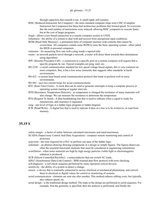 plc glossary - 35.25
through capacitors that smooth it out. A small ripple still remains.
RISC (Reduced Instruction Set Computer) - the more standard computer chips were CISC (Complete
Instruction Set Computers) but these had architecture problems that limited speed. To overcome
this the total number of instructions were reduced, allowing RISC computers to execute faster,
but at the cost of larger programs.
rlogin - allows a text based connection to a remote computer system in UNIX.
robustness - the ability of a system to deal with and recover from unexpected input conditions.
ROM (Read Only Memory) - a permanent form of computer memory with contents that cannot be
overwritten. All computers contain some ROM to store the basic operating system - often called
the BIOS in personal computers.
rotameter - for measuring flow rate with a plug inside a tapered tube.
router - as network packets travel through a network, a router will direct them towards their destinations
using algorithms.
RPC (Remote Procedure Call) - a connection to a specific port on a remote computer will request that a
specific program be run. Typical examples are ping, mail, etc.
RS-232C - a serial communication standard for low speed voltage based signals, this is very common on
most computers. But, it has a low noise immunity that suggests other standards in harsh
environments.
RS-422 - a current loop based serial communication protocol that tends to perform well in noisy
environments.
RS-485 - uses two current loops for serial communications.
RTC (Real-Time Clock) - A clock that can be used to generate interrupts to keep a computer process or
operating system running at regular intervals.
RTD (Resistance Temperature Detector) - as temperature is changed the resistance of many materials will
also change. We can measure the resistance to determine the temperature.
RTS (Request To Send) - A data handshaking line that is used to indicate when a signal is ready for
transmission, and clearance is requested.
rung - one level of logic in a ladder logic program or ladder diagram.
R/W (Read/Write) - A digital line that is used to indicate if data on a bus is to be written to, or read from
memory.
35.19 S
safety margin - a factor of safety between calculated maximums and rated maximums.
SCADA (Supervisory Control And Data Acquisition) - computer remote monitoring and control of
processes.
scan-time - the time required for a PLC to perform one pass of the ladder logic.
schematic - an abstract drawing showing components in a design as simple figures. The figures drawn are
often the essential functional elements that must be considered in engineering calculations.
scintillation - when some materials are high by high energy particles visible light or electromagnetic
radiation is produced
SCR (Silicon Controlled Rectifier) - a semiconductor that can switch AC loads.
SDLC (Synchronous Data-Link Control) - IBM oriented data flow protocol with error checking.
self-diagnosis - a self check sequence performed by many operation critical devices.
sensitivity - the ability of a system to detect a change.
sensor - a device that is externally connected to survey electrical or mechanical phenomena, and convert
them to electrical or digital values for control or monitoring of systems.
serial communication - elements are sent one after another. This method reduces cabling costs, but typically
also reduces speed, etc.
serial design - is the traditional design method. The steps in the design are performed in serial sequence. For
example, first the geometry is specified, then the analysis is performed, and finally the
 