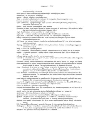 plc glossary - 35.26
manufacturability is evaluated.
servo - a device that will take a desired operation input and amplify the power.
session layer - an OSI network model layer.
setpoint - a desired value for a controlled system.
shield - a grounded conducting barrier that steps the propagation of electromagnetic waves.
Siemens - a measure of electrical conductivity.
signal conditioning - to prepare an input signal for use in a device through filtering, amplification,
integration, differentiation, etc.
simplex - single direction communication at any one time.
simulation - a model of the product/process/etc is used to estimate the performance. This step comes before
the more costly implementation steps that must follow.
single-discipline team - a team assembled for a single purpose.
single pole - a switch or relay that can only be opened or closed. See also single pole.
single throw - a switch that will only switch one line. This is the simplest configuration.
sinking - using a device that when active will allow current to flow through it to ground. This is
complimented by sourcing.
SLIP (Serial Line internet Protocol) - a method to run the internet Protocol (IP) over serial lines, such as
modem connections.
slip-ring - a connector that allows indefinite rotations, but maintains electrical contacts for passing power
and electrical signals.
slurry - a liquid with suspended particles.
SMTP (Simple Mail Transfer Protocol) - the basic connection protocol for passing mail on the internet.
snubber - a circuit that suppresses a sudden spike in voltage or current so that it will not damage other
devices.
software - a program, often stored on non-permanent media.
solenoid - an actuator that uses a magnetic coil, and a lump of ferrous material. When the coil is energized a
linear motion will occur.
solid state - circuitry constructed entirely of semiconductors, and passive devices. (i.e., no gas as in tubes)
sonar - sound waves are emitted and travel through gas/liquid. they are reflected by solid objects, and then
detects back at the source. The travel time determines the distance to the object.
sound - vibrations in the air travel as waves. As these waves strike the human ear, or other surfaces, the
compression, and rarefaction of the air induces vibrations. In humans these vibrations induce
perceived sound, in mechanical devices they manifest as distributed forces.
sound absorption - as sound energy travels through, or reflects off a surface it must induce motion of the
propagating medium. This induced motion will result in losses, largely heat, that will reduce the
amplitude of the sound.
sound analyzer - measurements can be made by setting the instrument for a certain bandwidth, and centre
frequency. The measurement then encompasses the values over that range.
sound level - a legally useful measure of sound, weighted for the human ear. Use dBA, dBB, dBC values.
sound level meter - an instrument for measuring sound exposure values.
source - an element in a system that supplies energy.
sourcing - an output that when active will allow current to flow from a voltage source out to a device. It is
complimented by sinking.
specific gravity - the ratio between the density of a liquid/solid and water or a gas and air.
spectrometer - determines the index of refraction of materials.
spectrophotometer - measures the intensities of light at different points in the spectrum.
spectrum - any periodic (and random) signal can be described as a collection of frequencies using a
spectrum. The spectrum uses signal power, or intensity, plotted against frequency.
spherical wave - a wave travels outward as if on the surface of an expanding sphere, starting from a point
source.
SQL (Structured Query Language) - a standard language for interrogating relational databases.
standing wave - if a wave travels from a source, and is reflected back such that it arrives back at the source
in phase, it can undergo superposition, and effectively amplify the sound from the source.
static head - the hydrostatic pressure at the bottom of a water tank.
 