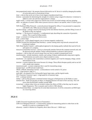 plc glossary - 35.28
time-proportional control - the amount of power delivered to an AC device is varied by changing the number
of cycles delivered in a fixed period of time.
timer - a device that can be set to have events happen at predetermined times.
titration - a procedure for determining the strength of a solution using a reagent for detection. A chemical is
added at a slow rate until the reagent detects a change.
toggle switch - a switch with a large lever used for easy reviews of switch settings, and easy grasping.
token - an indicator of control. Often when a process receives a token it can operate, when it is done it gives
it up.
TOP (Technical Office Protocol) - a network protocol designed for offices. It was promoted in conjunction
with MAP in the 1980s, but never became widely used.
top-down design - a design is done by first laying out the most abstract functions, and then filling in more of
the details as they are required.
topology - 1. The layout of a network. 2. a mathematical topic describing the connection of geometric
entities. This is used for B-Rep models.
torque - a moment or twisting action about an axis.
torus - a donut shape
toroidal core - a torus shaped magnetic core to increase magnetic conductivity.
TPDDI (Twisted Pair Distributed Data Interface) - counter rotating token ring network connected with
twisted pair medium.
TQC (Total Quality Control) - a philosophical approach to developing quality methods that reach all levels
and aspects of a company.
transceiver (transmitter receiver) - a device to electrically interface between the computer network card, and
the physical network medium. Packet collision hardware is present in these devices.
transducer - a device that will convert energy from one form to another at proportional levels.
transformations - include translation, rotation, and scaling of objects mathematically using matrix algebra.
Transformations are used to move objects around in a scene.
transformer - two separate coils wound about a common magnetic coil. Used for changing voltage, current
and resistance levels.
transient - a system response that occurs because of a change. These effects dissipate quickly and we are left
with a steady state response.
transmission path - a system component that is used for transmitting energy.
transport layer - an OSI network model layer.
TRIAC (TRIode Alternating Current) - a semiconductor switch suited to AC power.
true - a logic positive, high, or 1.
truth table - an exhaustive list of all possible logical input states, and the logical results.
TTL (Transistor Transistor Logic) - a high speed for of transistor logic.
TTY - a teletype terminal.
turbine - a device that generates a rotational motion using gas or fluid pressure on fan blades or vanes.
turbulent flow - fluids moving past an object, or changing direction will start to flow unevenly. This will
occur when the Reynold’s number exceeds 4000.
twisted pair - a sheme where wires are twisted to reduce the effects of EMI so that they may be used at
higher frequencies. This is cassualy used to refer to 10b2 ethernet.
TXD (Transmitted Data) - an output line for serial data transmission. It will be connected to an RXD input
on a receiving station.
35.21 U
UART (Universal Asynchronous Receiver/Transmitter) -
UDP (User Datagram Protocol) - a connectionless method for transmitting packets to other hosts on the
network. It is seen as a counterpart to TCP.
ultrasonic - sound or vibration at a frequency above that of the ear (> 16KHz typ.)
 