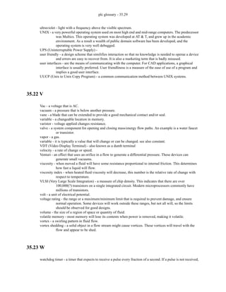 plc glossary - 35.29
ultraviolet - light with a frequency above the visible spectrum.
UNIX - a very powerful operating system used on most high end and mid-range computers. The predecessor
was Multics. This operating system was developed at AT & T, and grew up in the academic
environment. As a result a wealth of public domain software has been developed, and the
operating system is very well debugged.
UPS (Uninterruptable Power Supply) -
user friendly - a design scheme that similifies interaction so that no knowledge is needed to operae a device
and errors are easy to recover from. It is also a marketing term that is badly misused.
user interfaces - are the means of communicating with the computer. For CAD applications, a graphical
interface is usually preferred. User friendliness is a measure of the ease of use of a program and
implies a good user interface.
UUCP (Unix to Unix Copy Program) - a common communication method between UNIX systems.
35.22 V
Vac - a voltage that is AC.
vacuum - a pressure that is below another pressure.
vane - a blade that can be extended to provide a good mechanical contact and/or seal.
variable - a changeable location in memory.
varistor - voltage applied changes resistance.
valve - a system component for opening and closing mass/energy flow paths. An example is a water faucet
or transistor.
vapor - a gas.
variable - it is typically a value that will change or can be changed. see also constant.
VDT (Video Display Terminal) - also known as a dumb terminal
velocity - a rate of change or speed.
Venturi - an effect that uses an orifice in a flow to generate a differential pressure. These devices can
generate small vacuums.
viscosity - when moved a fluid will have some resistance proportional to internal friction. This determines
how fast a liquid will flow.
viscosity index - when heated fluid viscosity will decrease, this number is the relative rate of change with
respect to temperature.
VLSI (Very Large Scale Integration) - a measure of chip density. This indicates that there are over
100,000(?) transistors on a single integrated circuit. Modern microprocessors commonly have
millions of transistors.
volt - a unit of electrical potential.
voltage rating - the range or a maximum/minimum limit that is required to prevent damage, and ensure
normal operation. Some devices will work outside these ranges, but not all will, so the limits
should be observed for good designs.
volume - the size of a region of space or quantity of fluid.
volatile memory - most memory will lose its contents when power is removed, making it volatile.
vortex - a swirling pattern in fluid flow.
vortex shedding - a solid object in a flow stream might cause vortices. These vortices will travel with the
flow and appear to be shed.
35.23 W
watchdog timer - a timer that expects to receive a pulse every fraction of a second. If a pulse is not received,
 