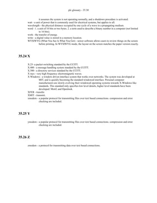 plc glossary - 35.30
it assumes the system is not operating normally, and a shutdown procedure is activated.
watt - a unit of power that is commonly used for electrical systems, but applies to all.
wavelength - the physical distance occupied by one cycle of a wave in a propagating medium.
word - 1. a unit of 16 bits or two bytes. 2. a term used to describe a binary number in a computer (not limited
to 16 bits).
work - the transfer of energy.
write - a digital value is stored in a memory location.
WYSIWYG (What You See Is What You Get) - newer software allows users to review things on the screen
before printing. In WYSIWYG mode, the layout on the screen matches the paper version exactly.
35.24 X
X.25- a packet switching standard by the CCITT.
X.400 - a message handling system standard by the CCITT.
X.500 - a directory services standard by the CCITT.
X rays - very high frequency electromagnetic waves.
X Windows - a window driven interface system that works over networks. The system was developed at
MIT, and is quickly becoming the standard windowed interface. Personal computer
manufacturers are slowly evolving their windowed operating systems towards X-Windows like
standards. This standard only specifies low level details, higher level standards have been
developed: Motif, and Openlook.
XFER - transfer.
XMIT - transmit.
xmodem - a popular protocol for transmitting files over text based connections. compression and error
checking are included.
35.25 Y
ymodem - a popular protocol for transmitting files over text based connections. compression and error
checking are included.
35.26 Z
zmodem - a protocol for transmitting data over text based connections.
 