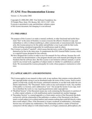 gfdl - 37.1
37. GNU Free Documentation License
Version 1.2, November 2002
Copyright (C) 2000,2001,2002 Free Software Foundation, Inc.
59 Temple Place, Suite 330, Boston, MA 02111-1307 USA
Everyone is permitted to copy and distribute verbatim copies
of this license document, but changing it is not allowed.
37.1 PREAMBLE
The purpose of this License is to make a manual, textbook, or other functional and useful docu-
ment "free" in the sense of freedom: to assure everyone the effective freedom to copy and
redistribute it, with or without modifying it, either commercially or noncommercially. Second-
arily, this License preserves for the author and publisher a way to get credit for their work,
while not being considered responsible for modifications made by others.
This License is a kind of "copyleft", which means that derivative works of the document must
themselves be free in the same sense. It complements the GNU General Public License, which
is a copyleft license designed for free software.
We have designed this License in order to use it for manuals for free software, because free soft-
ware needs free documentation: a free program should come with manuals providing the same
freedoms that the software does. But this License is not limited to software manuals; it can be
used for any textual work, regardless of subject matter or whether it is published as a printed
book. We recommend this License principally for works whose purpose is instruction or refer-
ence.
37.2 APPLICABILITY AND DEFINITIONS
This License applies to any manual or other work, in any medium, that contains a notice placed by
the copyright holder saying it can be distributed under the terms of this License. Such a notice
grants a world-wide, royalty-free license, unlimited in duration, to use that work under the con-
ditions stated herein. The "Document", below, refers to any such manual or work. Any member
of the public is a licensee, and is addressed as "you". You accept the license if you copy, mod-
ify or distribute the work in a way requiring permission under copyright law.
A "Modified Version" of the Document means any work containing the Document or a portion of
it, either copied verbatim, or with modifications and/or translated into another language.
A "Secondary Section" is a named appendix or a front-matter section of the Document that deals
exclusively with the relationship of the publishers or authors of the Document to the Docu-
ment's overall subject (or to related matters) and contains nothing that could fall directly within
that overall subject. (Thus, if the Document is in part a textbook of mathematics, a Secondary
Section may not explain any mathematics.) The relationship could be a matter of historical
connection with the subject or with related matters, or of legal, commercial, philosophical, eth-
 