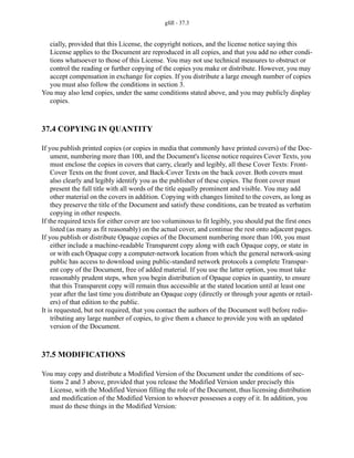 gfdl - 37.3
cially, provided that this License, the copyright notices, and the license notice saying this
License applies to the Document are reproduced in all copies, and that you add no other condi-
tions whatsoever to those of this License. You may not use technical measures to obstruct or
control the reading or further copying of the copies you make or distribute. However, you may
accept compensation in exchange for copies. If you distribute a large enough number of copies
you must also follow the conditions in section 3.
You may also lend copies, under the same conditions stated above, and you may publicly display
copies.
37.4 COPYING IN QUANTITY
If you publish printed copies (or copies in media that commonly have printed covers) of the Doc-
ument, numbering more than 100, and the Document's license notice requires Cover Texts, you
must enclose the copies in covers that carry, clearly and legibly, all these Cover Texts: Front-
Cover Texts on the front cover, and Back-Cover Texts on the back cover. Both covers must
also clearly and legibly identify you as the publisher of these copies. The front cover must
present the full title with all words of the title equally prominent and visible. You may add
other material on the covers in addition. Copying with changes limited to the covers, as long as
they preserve the title of the Document and satisfy these conditions, can be treated as verbatim
copying in other respects.
If the required texts for either cover are too voluminous to fit legibly, you should put the first ones
listed (as many as fit reasonably) on the actual cover, and continue the rest onto adjacent pages.
If you publish or distribute Opaque copies of the Document numbering more than 100, you must
either include a machine-readable Transparent copy along with each Opaque copy, or state in
or with each Opaque copy a computer-network location from which the general network-using
public has access to download using public-standard network protocols a complete Transpar-
ent copy of the Document, free of added material. If you use the latter option, you must take
reasonably prudent steps, when you begin distribution of Opaque copies in quantity, to ensure
that this Transparent copy will remain thus accessible at the stated location until at least one
year after the last time you distribute an Opaque copy (directly or through your agents or retail-
ers) of that edition to the public.
It is requested, but not required, that you contact the authors of the Document well before redis-
tributing any large number of copies, to give them a chance to provide you with an updated
version of the Document.
37.5 MODIFICATIONS
You may copy and distribute a Modified Version of the Document under the conditions of sec-
tions 2 and 3 above, provided that you release the Modified Version under precisely this
License, with the Modified Version filling the role of the Document, thus licensing distribution
and modification of the Modified Version to whoever possesses a copy of it. In addition, you
must do these things in the Modified Version:
 