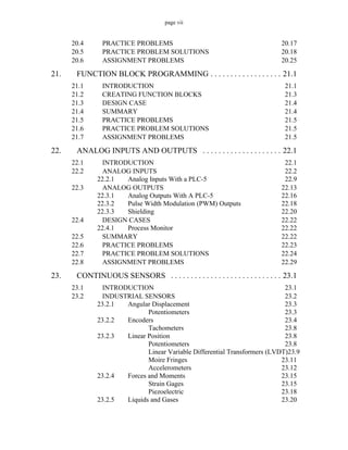 page vii
20.4 PRACTICE PROBLEMS 20.17
20.5 PRACTICE PROBLEM SOLUTIONS 20.18
20.6 ASSIGNMENT PROBLEMS 20.25
21. FUNCTION BLOCK PROGRAMMING . . . . . . . . . . . . . . . . . . 21.1
21.1 INTRODUCTION 21.1
21.2 CREATING FUNCTION BLOCKS 21.3
21.3 DESIGN CASE 21.4
21.4 SUMMARY 21.4
21.5 PRACTICE PROBLEMS 21.5
21.6 PRACTICE PROBLEM SOLUTIONS 21.5
21.7 ASSIGNMENT PROBLEMS 21.5
22. ANALOG INPUTS AND OUTPUTS . . . . . . . . . . . . . . . . . . . . 22.1
22.1 INTRODUCTION 22.1
22.2 ANALOG INPUTS 22.2
22.2.1 Analog Inputs With a PLC-5 22.9
22.3 ANALOG OUTPUTS 22.13
22.3.1 Analog Outputs With A PLC-5 22.16
22.3.2 Pulse Width Modulation (PWM) Outputs 22.18
22.3.3 Shielding 22.20
22.4 DESIGN CASES 22.22
22.4.1 Process Monitor 22.22
22.5 SUMMARY 22.22
22.6 PRACTICE PROBLEMS 22.23
22.7 PRACTICE PROBLEM SOLUTIONS 22.24
22.8 ASSIGNMENT PROBLEMS 22.29
23. CONTINUOUS SENSORS . . . . . . . . . . . . . . . . . . . . . . . . . . . . 23.1
23.1 INTRODUCTION 23.1
23.2 INDUSTRIAL SENSORS 23.2
23.2.1 Angular Displacement 23.3
Potentiometers 23.3
23.2.2 Encoders 23.4
Tachometers 23.8
23.2.3 Linear Position 23.8
Potentiometers 23.8
Linear Variable Differential Transformers (LVDT)23.9
Moire Fringes 23.11
Accelerometers 23.12
23.2.4 Forces and Moments 23.15
Strain Gages 23.15
Piezoelectric 23.18
23.2.5 Liquids and Gases 23.20
 