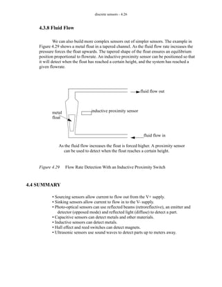 discrete sensors - 4.26
4.3.8 Fluid Flow
We can also build more complex sensors out of simpler sensors. The example in
Figure 4.29 shows a metal float in a tapered channel. As the fluid flow rate increases the
pressure forces the float upwards. The tapered shape of the float ensures an equilibrium
position proportional to flowrate. An inductive proximity sensor can be positioned so that
it will detect when the float has reached a certain height, and the system has reached a
given flowrate.
Figure 4.29 Flow Rate Detection With an Inductive Proximity Switch
4.4 SUMMARY
• Sourcing sensors allow current to flow out from the V+ supply.
• Sinking sensors allow current to flow in to the V- supply.
• Photo-optical sensors can use reflected beams (retroreflective), an emitter and
detector (opposed mode) and reflected light (diffuse) to detect a part.
• Capacitive sensors can detect metals and other materials.
• Inductive sensors can detect metals.
• Hall effect and reed switches can detect magnets.
• Ultrasonic sensors use sound waves to detect parts up to meters away.
fluid flow in
fluid flow out
metal inductive proximity sensor
As the fluid flow increases the float is forced higher. A proximity sensor
can be used to detect when the float reaches a certain height.
float
 
