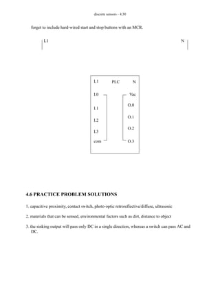 discrete sensors - 4.30
forget to include hard-wired start and stop buttons with an MCR.
4.6 PRACTICE PROBLEM SOLUTIONS
1. capacitive proximity, contact switch, photo-optic retroreflective/diffuse, ultrasonic
2. materials that can be sensed, environmental factors such as dirt, distance to object
3. the sinking output will pass only DC in a single direction, whereas a switch can pass AC and
DC.
PLC
L1 N
I.1
I.2
I.3
com
I.0
O.0
O.1
O.2
O.3
Vac
L1 N
 