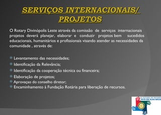SERVIÇOS INTERNACIONAIS /   PROJETOS O Rotary Divinópolis Leste através da comissão  de   serviços  internacionais projetos  deverá  planejar,   elaborar  e   conduzir  projetos bem   sucedidos educacionais ,  humanitários e profissionais visando atender as necessidades da comunidade , através de: Levantamento das necessidades; Identificação da Relevância; Identificação da cooperação técnica ou financeira; Elaboração de projetos; Aprovaçao do conselho diretor ; Encaminhamento à Fundação Rotária para liberação de recursos . 