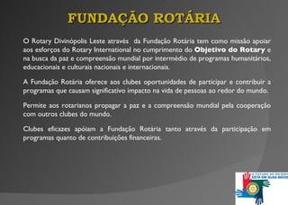 O Rotary Divinópolis Leste através  da Fundação Rotária tem como missão apoiar aos esforços do Rotary International no cumprimento do  Objetivo do Rotary  e na busca da paz e compreensão mundial por intermédio de programas humanitários, educacionais e culturais nacionais e internacionais. A Fundação Rotária oferece aos clubes oportunidades de participar e contribuir a programas que causam significativo impacto na vida de pessoas ao redor do mundo.  Permite aos rotarianos propagar a paz e a compreensão mundial pela cooperação com outros clubes do mundo. Clubes eficazes apóiam a Fundação Rotária tanto através da participação em programas quanto de contribuições financeiras. FUNDAÇÃO ROTÁRIA 