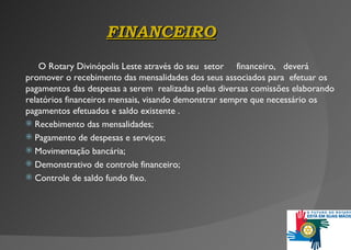 FINANCEIRO O Rotary Divinópolis Leste através do seu   setor   financeiro ,  deverá   promover o recebimento das mensalidades dos seus associados para  efetuar os pagamentos das despesas a serem  realizadas pelas diversas comissões elaborando relatórios financeiros mensais, visando demonstrar sempre que necessário os pagamentos efetuados e saldo existente .  Recebimento das mensalidades; Pagamento de despesas e serviços; Movimentação bancária; Demonstrativo de controle financeiro; Controle de saldo fundo fixo . 