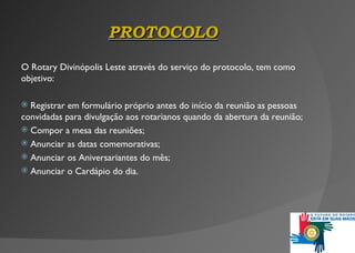 PROTOCOLO O Rotary Divinópolis Leste através do serviço do protocolo, tem como objetivo: Registrar em formulário próprio antes do in í cio da reunião as pessoas convidadas para divulgação aos rotarianos quando da abertura da reunião; Compor a mesa das reuniões; Anunciar as datas comemorativas; Anunciar  os  Aniversariantes do mês; Anunciar  o  Cardápio do dia . 