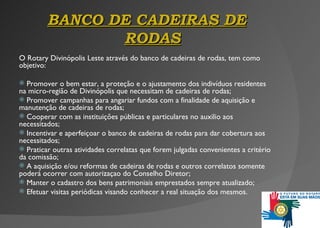 BANCO  DE  CADEIRAS DE RODAS O Rotary Divinópolis Leste através do banco de cadeiras de rodas, tem como objetivo: Promover o bem estar, a proteção e o ajustamento dos indivíduos residentes na micro-região de Divinópolis que necessitam de cadeiras de rodas ; Promover campanhas para angariar fundos com a finalidade de aquisição e manutenção de cadeiras de rodas; Cooperar com as instituições públicas e particulares no auxilio aos necessitados; Incentivar e aperfeiçoar o banco de cadeiras de rodas para dar cobertura aos necessitados; Praticar outras atividades correlatas que forem julgadas conveni entes  a critério da comissão ; A aquisiç ã o e/ou reformas de cadeiras de rodas e outros correlatos somente poderá ocorrer com autorizaçao do Conselho Diretor; Manter o cadastro dos bens patrimoniais emprestados sempre atualizado; Efetuar visitas periódicas visando conhecer a real situaç ão dos mesmos. 