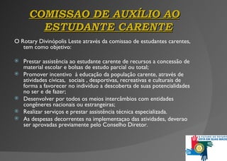 COMISSAO  DE  AUXÍLIO AO  ESTUDANTE CARENTE O Rotary Divinópolis Leste através da  comissao  de estudantes carentes, tem como objetivo: Prestar assistência ao estudante carente de recursos a concessão de material escolar e bolsas de estudo parcial ou total; Promover incentivo  à  educação da população carente ,  através de atividades cívicas,  sociais , desportivas, recreativas e culturais de forma a favorecer no indivíduo a descoberta de suas potencialidades no ser e de fazer; Desenvolver por todos os meios intercâmbios com entidades   congêneres nacionais ou estrangeiras ; Realizar serviços e prestar assistência técnica especializada . As despesas decorrentes na implementaçao das atividades, deverao ser aprovadas previamente pelo Conselho Diretor.  