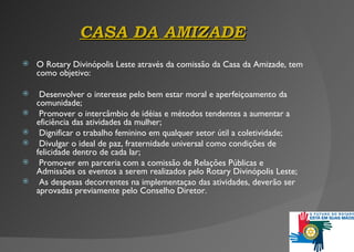 CASA DA AMIZADE O Rotary Divinópolis Leste através da comissão da Casa da Amizade, tem como objetivo: Desenvolver o interesse pelo bem estar moral e aperfeiçoamento da comunidade; Promover o intercâmbio de idéias e métodos tendentes a aumentar a eficiência das atividades da mulher ; Dignificar o trabalho feminino em qualquer setor útil a coletividade; Divulgar o ideal de paz, fraternidade universal como condições de felicidade dentro de cada lar; Promover em parceria com a comissão de Relações Públicas e Admissões os eventos a serem realizados pelo Rotary Divinópolis Leste ; As despesas decorrentes na implementaçao das atividades, deverão ser aprovadas previamente pelo Conselho Diretor. 