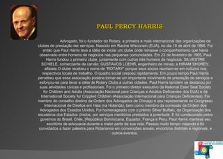 PAUL  PERCY  HARRIS  Advogado, foi o fundador do  Rotary , a primeira e mais internacional das organizações de clubes de prestação der serviços.   Nascido em Racine  Wisconsin  (EUA), no dia 19 de abril de 1868.  Foi então que Paul Harris teve a idéia de iniciar um clube onde reinasse o companheirismo que havia observado entre homens de negócios nas pequenas comunidades. Em 23 de fevereiro de 1905, Paul Harris fundou o primeiro clube, juntamente com outros três homens de negócios: SILVESTRE SCHIELE, comerciante de carvão; GUSTAVOS LOEHR, engenheiro de minas; e HIRAM SHOREY, alfaiate. O clube recebeu o nome de “ROTARY” porque seus sócios reuniam-se em rodízios nos respectivos locais de trabalho. O quadro social cresceu rapidamente. Em pouco tempo Paul Harris percebeu que essa associação poderia tornar-se um importante movimento de prestação de serviços e esforçou-se para levar a idéia de Rotary Clubs a outras cidades. Paul Harris também se destacou por suas atividades cívicas e profissionais. Foi o primeiro diretor executivo da  National Ester Seal Society  for  Children and Adults  (Associação Nacional para Crianças e Adultos Deficientes dos EUA) e da  International Society  for  Crippled Children  (Associação Internacional para Crianças Deficientes). Foi membro do conselho diretivo da Ordem dos Advogados de Chicago e seu representante no Congresso Internacional de Direitos em Haia (na Holanda), bem como membro da comissão da Ordem dos Advogados dos Estados Unidos. Foi homenageado com o prêmio Silver Buffalo, da Organização dos escoteiros dos Estados Unidos, por serviços meritórios prestados à juventude. E foi condecorado pelos governos do Brasil, Chile, |República Dominicana, Equador, França e Peru. Paul Harris manteve seu escritório de advocacia durante a maior parte de sua vida. Passou muito tempo viajando e foi convidados a fazer palestra para Rotarianos em convenções anuais, encontros distritais e regionais, e outros eventos.  