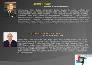JOHN KENNY  Presidente de Rotary International John Kenny do  Rotary   Club de   Grangemouth,   Central   , Escócia,   foi   o nome  escolhido  pelo Comitê de Indicação para Presidente. Rotariano desde  1970, Kenny  serviu Rotary Internationa l  na Grã-Bretanha e Irlanda como presidente   e vice-presidente. Prestou   serviços   a   Rotary   International   como  diretor, curador  da Fundação Rotária,   moderador de  Instituto Rotário,  governador de distrito,   vice-chair  de conferência e líder de grupo e  representante  do presidente  de Rotary   International.   Trabalhou  como delegado em diversos Conselhos de Legislação. Kenny é um  Major Donor da   Fundação Rotária e um membro   Bequest   Society, tendo recebido Citação da Fundação rotária por  Serviços   Meritórios e distinguido com diversos prêmios por prestação de serviços  CARLOS ALBERTO COELHO  Governador do Distrito 4560 C arlos Alberto Coelho ,  Nasceu em Itajubá, Minas Gerais,   em 05 de agosto de 1946,  filho  de Jair Dias Coelho e de Ivone de   Carvalho  Coelho. É Engenheiro  Eletricista, diplomado em 1970 e, pela então Escola Federal de Engenharia de Itajubá (EFEI), atual Universidade Federal de Itajubá (UNIFEI), onde  também obteve   o título de Mestre em   Ciências em Engenharia Elétrica, em 1972. Fez cursos de Mestrado e de Doutorado em Controle Automático no Instituto de Ciência e Tecnologia da Universidade   de   Manchester (UMIST),   em   Manchester,   Inglaterra, onde obteve o título   de   Mestre em Ciências (M.Sc.) em Controle Automático, em 1977, e o de Doutor (Ph.D.) em Sistemas de Controle, em 1980.  