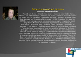 ÂNGELO ANTONIO DE FREITAS Governador   Assistente   da   Área 7   Nascido   em Itaúna   , Minas Gerais,   curso u     mecânica   pelo  SENAI   Itaúna.  Técnico  em  instrumentação   eletrônica  pe l a Es cola  Téc n ic a do arsenal da Marinha Do   B r a s il   no Rio   de Janeiro.   Engenheiro  mecânico  ,formado   no  CEFET -  M G .  Pós   Graduado   em   Engenharia Térmica  pela  UFMG.   Trabalhou   26  anos  na  CEMIG,   onde  c o me ç o u   como   técnico de instrumentação  e  aposentou  como  Engenheiro   M e c â n i c o  As si s te n te   de  departamento   de engenharia de manutenção.Casado com Herly  C ha v es de  Freitas,   pedagoga ,  aposentada da secretaria   de   estado   d a  educação MG.   Um filho, Bruno Henrique Chaves de Freitas, jornalista ,colaborador do jornal Itaunacontece   e  Gazeta do Oeste de Divinópolis e trabalha como  free -lance em  jornais e revistas   especializadas em Veículos   . Sendo  Sócio   do Rotary de Itaúna cidade Educativa deste 02 , Presidente 06-07 , Se cre t á rio distrital 06-07 ,pa r t i c i po u de todas as comissões de serviço no clube ,  de todas  as  confer ênc i a s a partir de   03 ,  do Reconcentro 09 , do Instituto   Rotário   de   Belo   Ho r i z o n t e   08 ,  Governador   Assistente   08-09  e  09-10   da Área 7  .M in i s t r o u  diversas   palestras  sobre Fundação   Rotária   e  PLC.   COMPANHEIRO   Paul Harris   com duas safiras .  Recebeu diversas     homenagens do  D is t rito  e  C l ub es   pela atuação  de  e eficiência  no A POIO .   