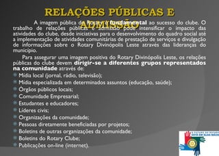 A imagem pública do Rotary é  fundamental  ao sucesso do clube. O trabalho de relações públicas e admissão pode intensificar o impacto das atividades do clube, desde iniciativas para o desenvolvimento do quadro social até a implementação de atividades comunitárias de prestação de serviços  e  divulgação  d e informações sobre o Rotary Divinópolis Leste através das lideranças do município. Para assegurar uma imagem positiva do Rotary Divinópolis Leste,  o s relações públicas do clube devem  dirigir-se a diferentes grupos representados na comunidade  através de: Mídia local (jornal, rádio, televisão); Mídia especializada em determinados assuntos (educação, saúde); Órgãos públicos locais; Comunidade Empresarial; Estudantes e educadores; Líderes civis; Organizações da comunidade; Pessoas diretamente beneficiadas por projetos;    Boletins de outras organizações da comunidade; Boletins do Rotary Clube; Publicações on-line (internet). RELAÇÕES PÚBLICAS E ADMISSÃO 