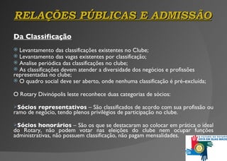 RELAÇÕES P Ú BLICAS E ADMISSÃO Da Classificação Levantamento das classificações existentes no Clube; Levantamento das vagas existentes por classificação; Analise periódica  d as classificações no clube; As classificações devem atender a diversidade dos negócios e profissões representadas no clube; O quadro social deve ser aberto, onde nenhuma classificação é pré-excluída; O Rotary Divinópolis leste reconhece duas categorias de sócios: Sócios representativos  – São classificados de acordo com sua profissão ou ramo de negócio, tendo plenos privilégios de participação no clube. Sócios honorários  –   São os que se destacaram ao colocar em prática o ideal do Rotary, não podem votar nas eleições do clube nem ocupar funções administrativas, não possuem   classificação, não pagam mensalidades. 