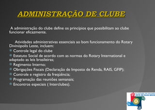 ADMINISTRAÇÃO D E  CLUBE A administração do clube define os princípios que possibilitam ao clube funcionar eficazmente.    Atividades administrativas essenciais ao bom funcionamento do Rotary Divinópolis Leste, incluem: Controle legal d o clube Estatuto Social de acordo com as normas do Rotary International e adaptado as leis brasileiras; Regimento Interno; Obrigações Fiscais (Declaração de Imposto de Renda, RAIS, GFIP); Controle e registro da freqüência;  Programação das reuniões semanais; Encontros especiais ( Interclubes) . 