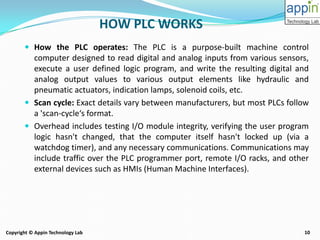 10Copyright © Appin Technology Lab
HOW PLC WORKS
 How the PLC operates: The PLC is a purpose-built machine control
computer designed to read digital and analog inputs from various sensors,
execute a user defined logic program, and write the resulting digital and
analog output values to various output elements like hydraulic and
pneumatic actuators, indication lamps, solenoid coils, etc.
 Scan cycle: Exact details vary between manufacturers, but most PLCs follow
a 'scan-cycle‘s format.
 Overhead includes testing I/O module integrity, verifying the user program
logic hasn't changed, that the computer itself hasn't locked up (via a
watchdog timer), and any necessary communications. Communications may
include traffic over the PLC programmer port, remote I/O racks, and other
external devices such as HMIs (Human Machine Interfaces).
 