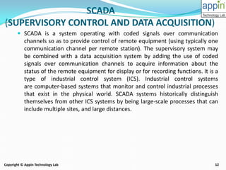12Copyright © Appin Technology Lab
SCADA
(SUPERVISORY CONTROL AND DATA ACQUISITION)
 SCADA is a system operating with coded signals over communication
channels so as to provide control of remote equipment (using typically one
communication channel per remote station). The supervisory system may
be combined with a data acquisition system by adding the use of coded
signals over communication channels to acquire information about the
status of the remote equipment for display or for recording functions. It is a
type of industrial control system (ICS). Industrial control systems
are computer-based systems that monitor and control industrial processes
that exist in the physical world. SCADA systems historically distinguish
themselves from other ICS systems by being large-scale processes that can
include multiple sites, and large distances.
 