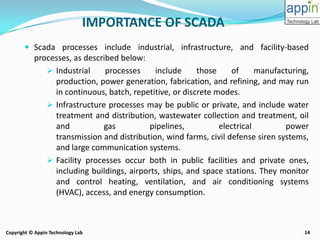14Copyright © Appin Technology Lab
IMPORTANCE OF SCADA
 Scada processes include industrial, infrastructure, and facility-based
processes, as described below:
 Industrial processes include those of manufacturing,
production, power generation, fabrication, and refining, and may run
in continuous, batch, repetitive, or discrete modes.
 Infrastructure processes may be public or private, and include water
treatment and distribution, wastewater collection and treatment, oil
and gas pipelines, electrical power
transmission and distribution, wind farms, civil defense siren systems,
and large communication systems.
 Facility processes occur both in public facilities and private ones,
including buildings, airports, ships, and space stations. They monitor
and control heating, ventilation, and air conditioning systems
(HVAC), access, and energy consumption.
 