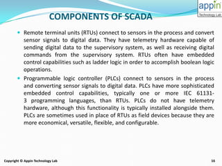 16Copyright © Appin Technology Lab
COMPONENTS OF SCADA
 Remote terminal units (RTUs) connect to sensors in the process and convert
sensor signals to digital data. They have telemetry hardware capable of
sending digital data to the supervisory system, as well as receiving digital
commands from the supervisory system. RTUs often have embedded
control capabilities such as ladder logic in order to accomplish boolean logic
operations.
 Programmable logic controller (PLCs) connect to sensors in the process
and converting sensor signals to digital data. PLCs have more sophisticated
embedded control capabilities, typically one or more IEC 61131-
3 programming languages, than RTUs. PLCs do not have telemetry
hardware, although this functionality is typically installed alongside them.
PLCs are sometimes used in place of RTUs as field devices because they are
more economical, versatile, flexible, and configurable.
 