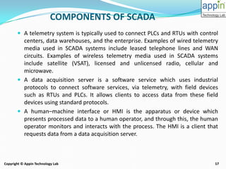 17Copyright © Appin Technology Lab
 A telemetry system is typically used to connect PLCs and RTUs with control
centers, data warehouses, and the enterprise. Examples of wired telemetry
media used in SCADA systems include leased telephone lines and WAN
circuits. Examples of wireless telemetry media used in SCADA systems
include satellite (VSAT), licensed and unlicensed radio, cellular and
microwave.
 A data acquisition server is a software service which uses industrial
protocols to connect software services, via telemetry, with field devices
such as RTUs and PLCs. It allows clients to access data from these field
devices using standard protocols.
 A human–machine interface or HMI is the apparatus or device which
presents processed data to a human operator, and through this, the human
operator monitors and interacts with the process. The HMI is a client that
requests data from a data acquisition server.
COMPONENTS OF SCADA
 