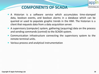 18Copyright © Appin Technology Lab
 A Historian is a software service which accumulates time-stamped
data, boolean events, and boolean alarms in a database which can be
queried or used to populate graphic trends in the HMI. The historian is a
client that requests data from a data acquisition server.
 A supervisory (computer) system, gathering (acquiring) data on the process
and sending commands (control) to the SCADA system.
 Communication infrastructure connecting the supervisory system to the
remote terminal units.
 Various process and analytical instrumentation
COMPONENTS OF SCADA
 