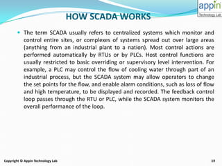 19Copyright © Appin Technology Lab
HOW SCADA WORKS
 The term SCADA usually refers to centralized systems which monitor and
control entire sites, or complexes of systems spread out over large areas
(anything from an industrial plant to a nation). Most control actions are
performed automatically by RTUs or by PLCs. Host control functions are
usually restricted to basic overriding or supervisory level intervention. For
example, a PLC may control the flow of cooling water through part of an
industrial process, but the SCADA system may allow operators to change
the set points for the flow, and enable alarm conditions, such as loss of flow
and high temperature, to be displayed and recorded. The feedback control
loop passes through the RTU or PLC, while the SCADA system monitors the
overall performance of the loop.
 