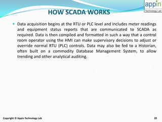 20Copyright © Appin Technology Lab
 Data acquisition begins at the RTU or PLC level and includes meter readings
and equipment status reports that are communicated to SCADA as
required. Data is then compiled and formatted in such a way that a control
room operator using the HMI can make supervisory decisions to adjust or
override normal RTU (PLC) controls. Data may also be fed to a Historian,
often built on a commodity Database Management System, to allow
trending and other analytical auditing.
HOW SCADA WORKS
 