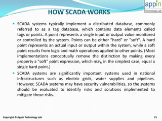 21Copyright © Appin Technology Lab
 SCADA systems typically implement a distributed database, commonly
referred to as a tag database, which contains data elements called
tags or points. A point represents a single input or output value monitored
or controlled by the system. Points can be either "hard" or "soft". A hard
point represents an actual input or output within the system, while a soft
point results from logic and math operations applied to other points. (Most
implementations conceptually remove the distinction by making every
property a "soft" point expression, which may, in the simplest case, equal a
single hard point.)
 SCADA systems are significantly important systems used in national
infrastructures such as electric grids, water supplies and pipelines.
However, SCADA systems may have security vulnerabilities, so the systems
should be evaluated to identify risks and solutions implemented to
mitigate those risks.
HOW SCADA WORKS
 