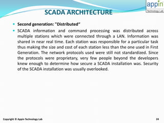 24Copyright © Appin Technology Lab
 Second generation: "Distributed“
 SCADA information and command processing was distributed across
multiple stations which were connected through a LAN. Information was
shared in near real time. Each station was responsible for a particular task
thus making the size and cost of each station less than the one used in First
Generation. The network protocols used were still not standardized. Since
the protocols were proprietary, very few people beyond the developers
knew enough to determine how secure a SCADA installation was. Security
of the SCADA installation was usually overlooked.
SCADA ARCHITECTURE
 