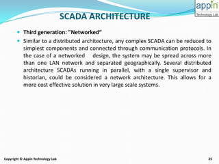 25Copyright © Appin Technology Lab
 Third generation: "Networked“
 Similar to a distributed architecture, any complex SCADA can be reduced to
simplest components and connected through communication protocols. In
the case of a networked design, the system may be spread across more
than one LAN network and separated geographically. Several distributed
architecture SCADAs running in parallel, with a single supervisor and
historian, could be considered a network architecture. This allows for a
more cost effective solution in very large scale systems.
SCADA ARCHITECTURE
 